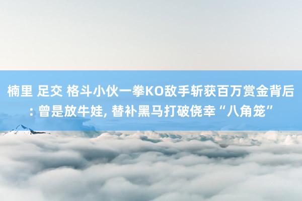 楠里 足交 格斗小伙一拳KO敌手斩获百万赏金背后: 曾是放牛娃， 替补黑马打破侥幸“八角笼”