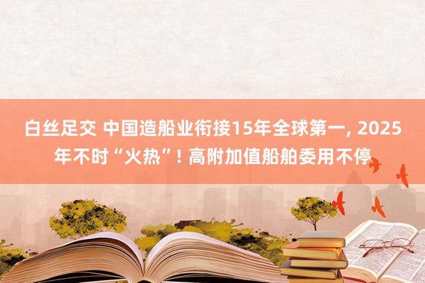 白丝足交 中国造船业衔接15年全球第一， 2025年不时“火热”! 高附加值船舶委用不停