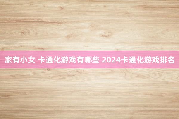 家有小女 卡通化游戏有哪些 2024卡通化游戏排名