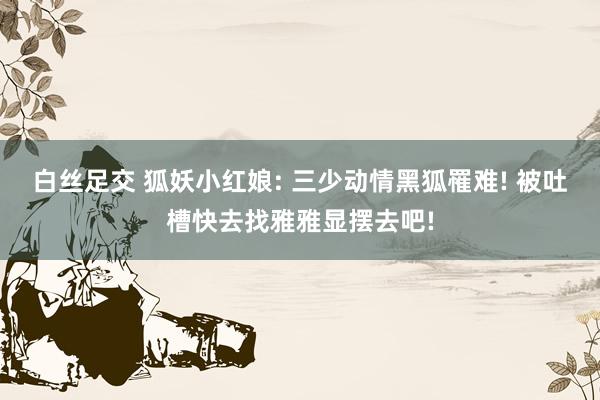 白丝足交 狐妖小红娘: 三少动情黑狐罹难! 被吐槽快去找雅雅显摆去吧!