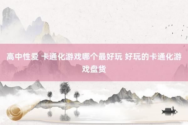 高中性爱 卡通化游戏哪个最好玩 好玩的卡通化游戏盘货