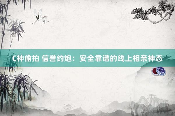 C神偷拍 信誉约炮：安全靠谱的线上相亲神态