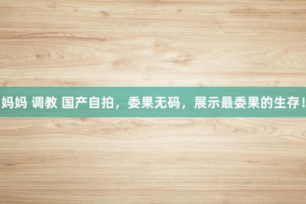 妈妈 调教 国产自拍，委果无码，展示最委果的生存！
