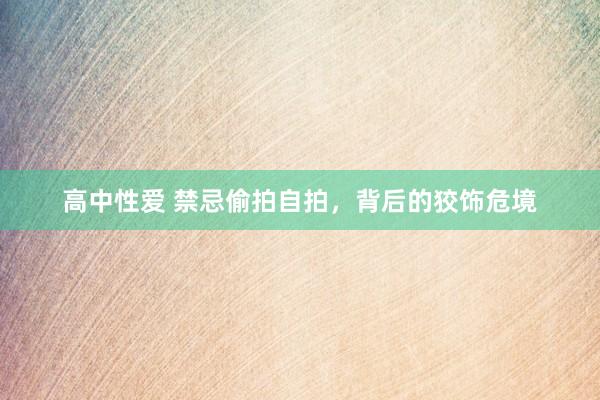 高中性爱 禁忌偷拍自拍，背后的狡饰危境