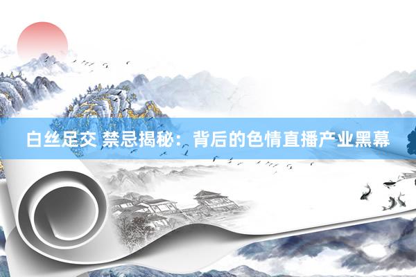 白丝足交 禁忌揭秘：背后的色情直播产业黑幕
