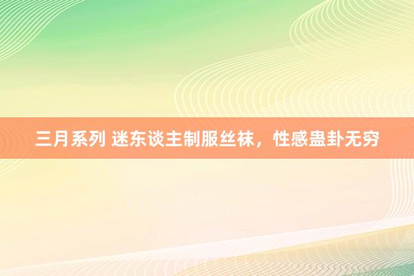 三月系列 迷东谈主制服丝袜，性感蛊卦无穷