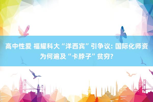 高中性爱 福耀科大“洋西宾”引争议: 国际化师资为何遍及“卡脖子”贫穷?
