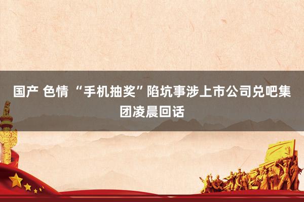 国产 色情 “手机抽奖”陷坑事涉上市公司兑吧集团凌晨回话