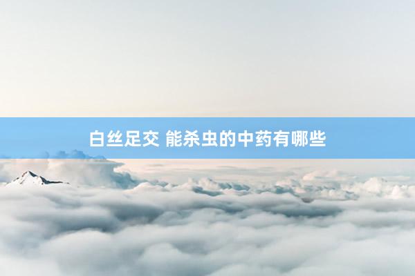 白丝足交 能杀虫的中药有哪些