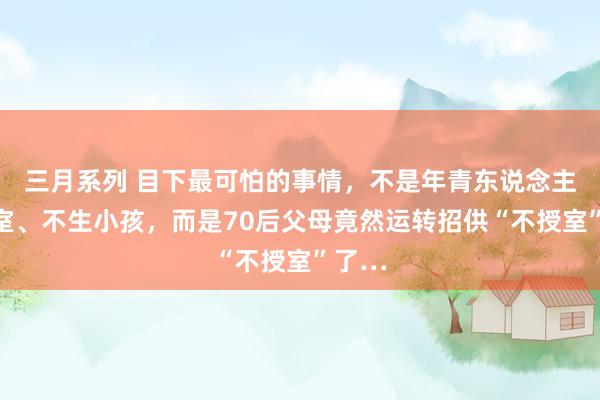 三月系列 目下最可怕的事情，不是年青东说念主不授室、不生小孩，而是70后父母竟然运转招供“不授室”了…