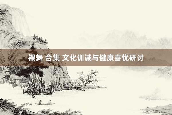 裸舞 合集 文化训诫与健康喜忧研讨