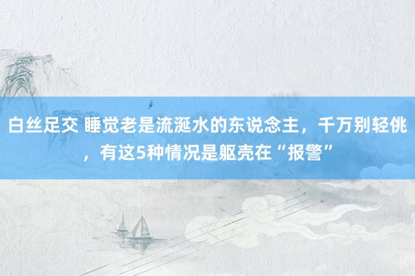 白丝足交 睡觉老是流涎水的东说念主，千万别轻佻，有这5种情况是躯壳在“报警”