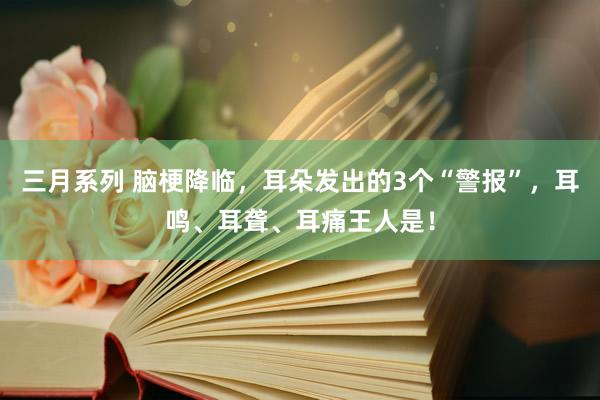 三月系列 脑梗降临，耳朵发出的3个“警报”，耳鸣、耳聋、耳痛王人是！