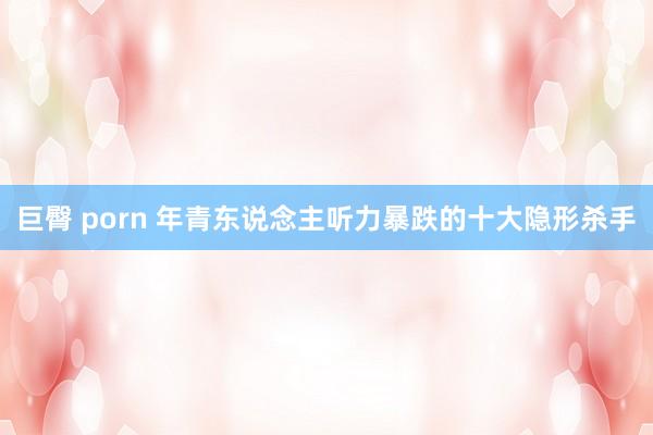 巨臀 porn 年青东说念主听力暴跌的十大隐形杀手