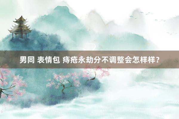 男同 表情包 痔疮永劫分不调整会怎样样？
