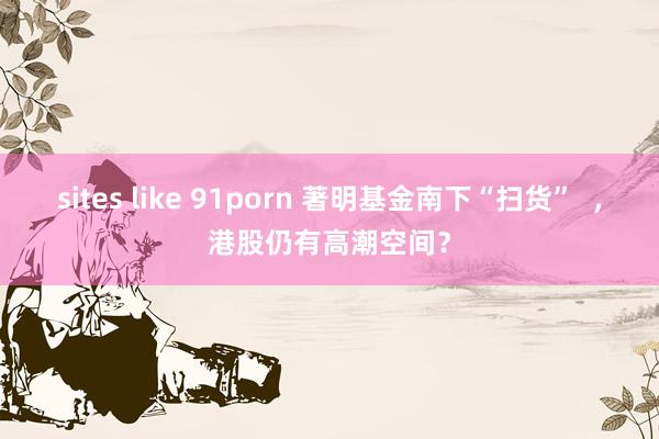 sites like 91porn 著明基金南下“扫货”  ，港股仍有高潮空间？