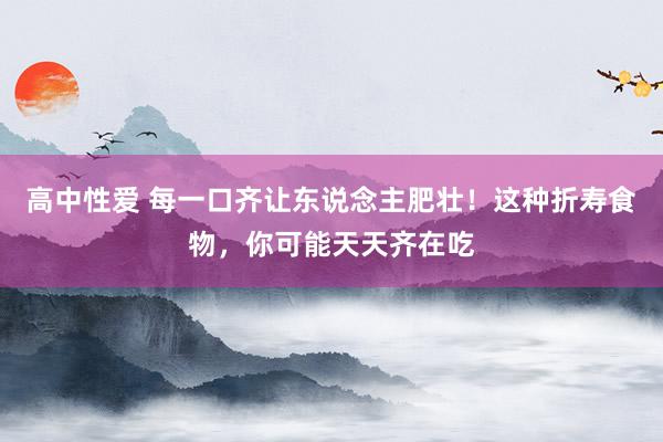 高中性爱 每一口齐让东说念主肥壮！这种折寿食物，你可能天天齐在吃