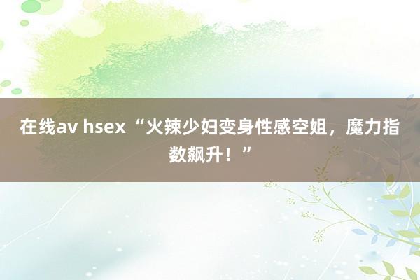 在线av hsex “火辣少妇变身性感空姐，魔力指数飙升！”
