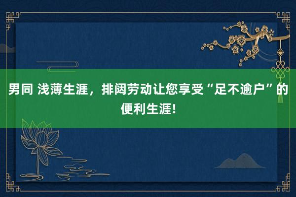 男同 浅薄生涯，排闼劳动让您享受“足不逾户”的便利生涯!