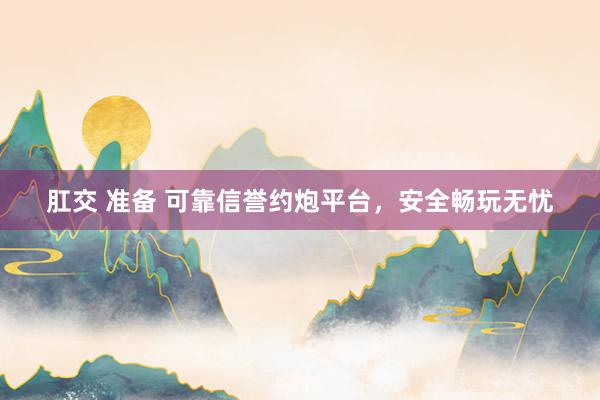 肛交 准备 可靠信誉约炮平台，安全畅玩无忧
