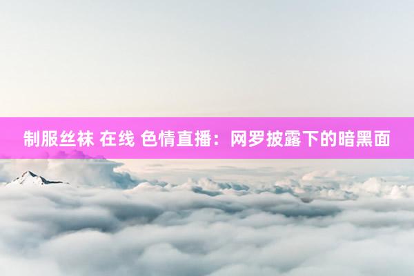 制服丝袜 在线 色情直播：网罗披露下的暗黑面