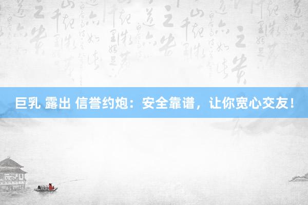 巨乳 露出 信誉约炮：安全靠谱，让你宽心交友！