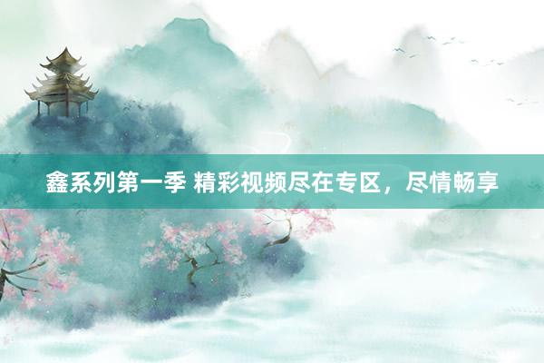 鑫系列第一季 精彩视频尽在专区，尽情畅享