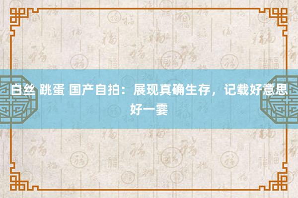 白丝 跳蛋 国产自拍：展现真确生存，记载好意思好一霎