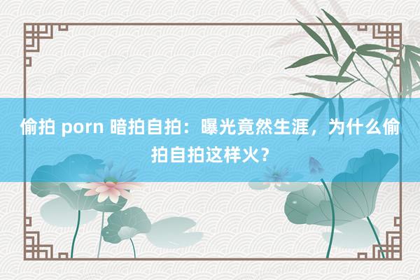 偷拍 porn 暗拍自拍：曝光竟然生涯，为什么偷拍自拍这样火？