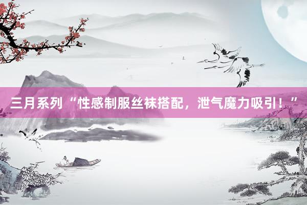 三月系列 “性感制服丝袜搭配，泄气魔力吸引！”