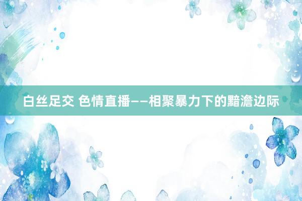 白丝足交 色情直播——相聚暴力下的黯澹边际