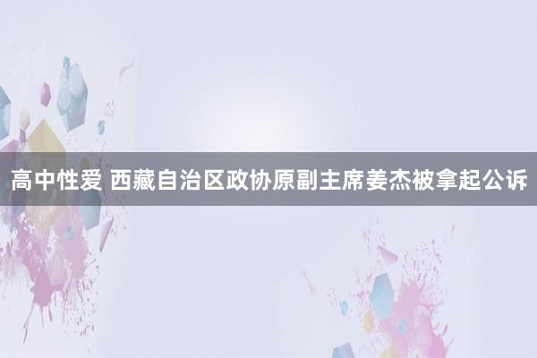 高中性爱 西藏自治区政协原副主席姜杰被拿起公诉