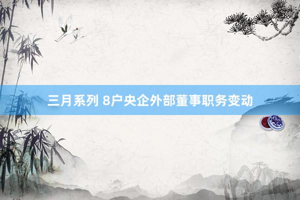 三月系列 8户央企外部董事职务变动