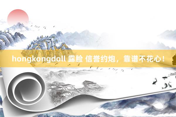 hongkongdoll 露脸 信誉约炮，靠谱不花心！