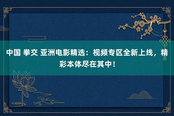 中国 拳交 亚洲电影精选：视频专区全新上线，精彩本体尽在其中！