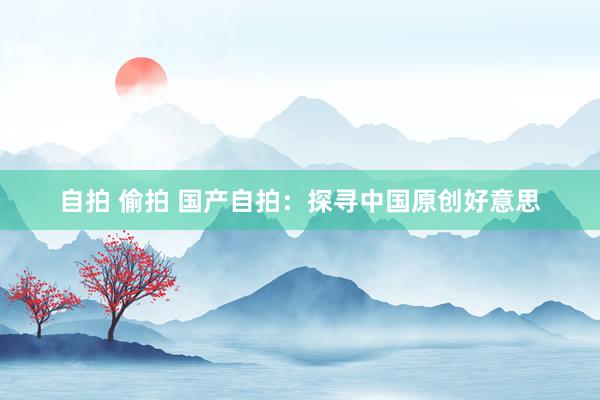 自拍 偷拍 国产自拍：探寻中国原创好意思