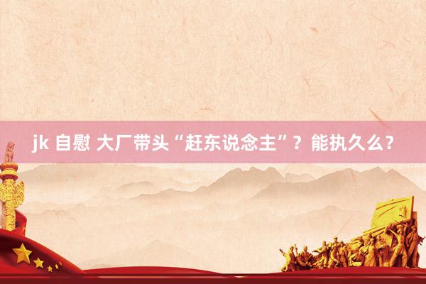 jk 自慰 大厂带头“赶东说念主”？能执久么？