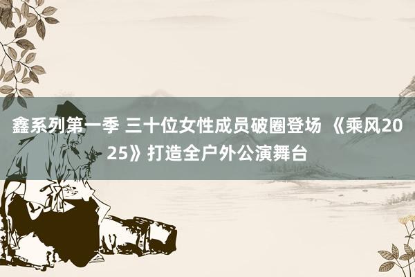 鑫系列第一季 三十位女性成员破圈登场 《乘风2025》打造全户外公演舞台