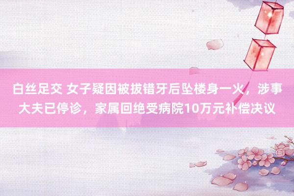 白丝足交 女子疑因被拔错牙后坠楼身一火，涉事大夫已停诊，家属回绝受病院10万元补偿决议