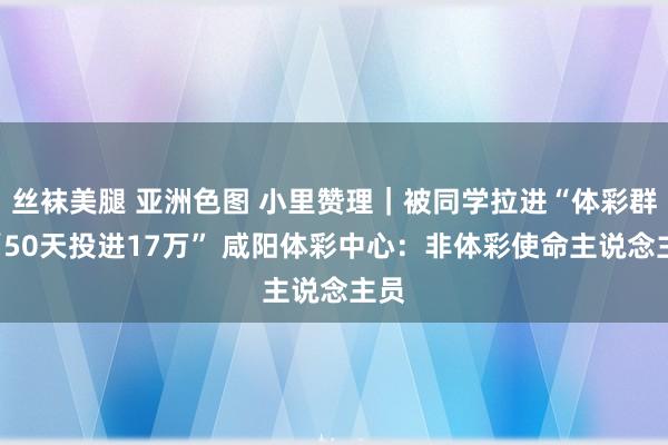 丝袜美腿 亚洲色图 小里赞理｜被同学拉进“体彩群”“50天投进17万” 咸阳体彩中心：非体彩使命主说念主员