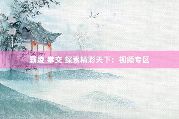霸凌 拳交 探索精彩天下：视频专区