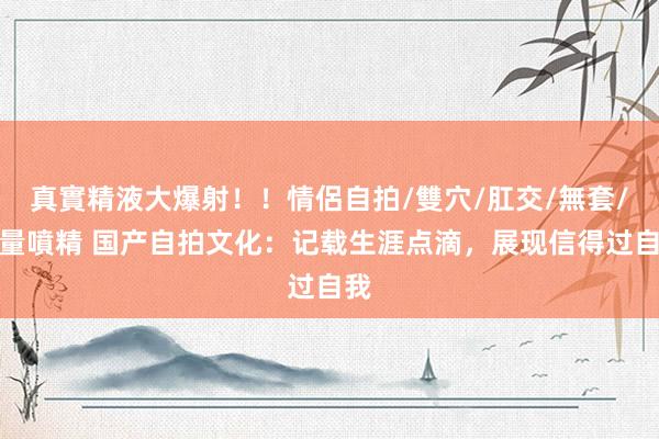 真實精液大爆射！！情侶自拍/雙穴/肛交/無套/大量噴精 国产自拍文化：记载生涯点滴，展现信得过自我