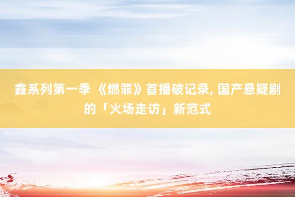 鑫系列第一季 《燃罪》首播破记录, 国产悬疑剧的「火场走访」新范式