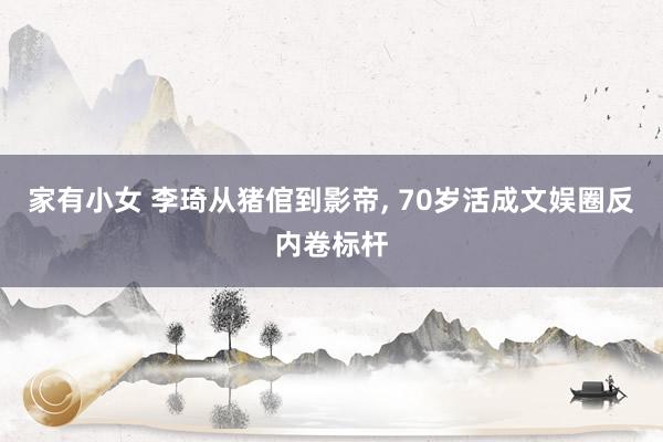 家有小女 李琦从猪倌到影帝， 70岁活成文娱圈反内卷标杆