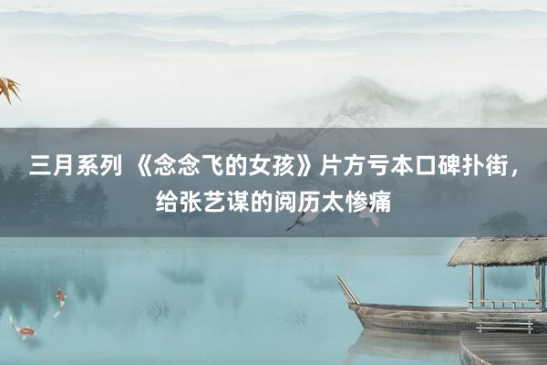 三月系列 《念念飞的女孩》片方亏本口碑扑街，给张艺谋的阅历太惨痛
