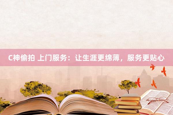 C神偷拍 上门服务：让生涯更绵薄，服务更贴心