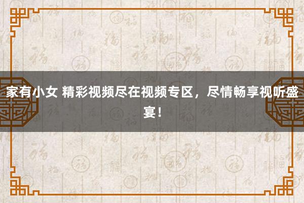 家有小女 精彩视频尽在视频专区，尽情畅享视听盛宴！