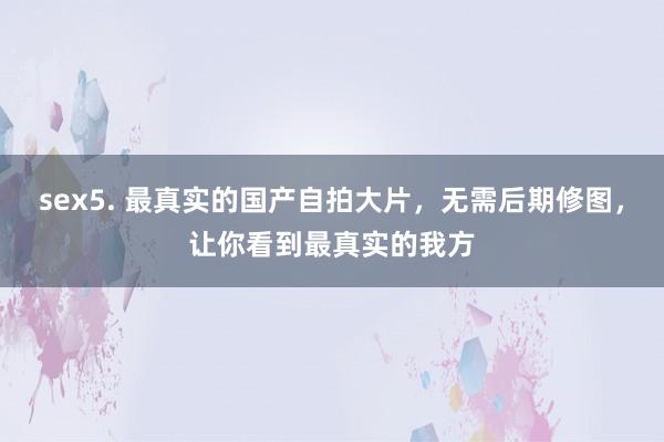 sex5. 最真实的国产自拍大片，无需后期修图，让你看到最真实的我方