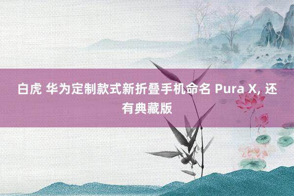 白虎 华为定制款式新折叠手机命名 Pura X， 还有典藏版