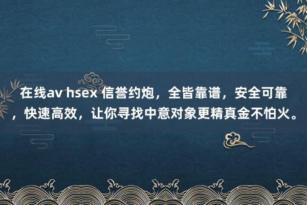 在线av hsex 信誉约炮，全皆靠谱，安全可靠，快速高效，让你寻找中意对象更精真金不怕火。